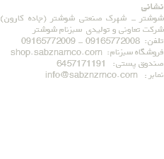 نشانی شوشتر - شهرک صنعتی شوشتر (جاده کارون) شرکت تعاونی و تولیدی سبزنام شوشتر تلفن: 09165772008 - 09165772009 فروشگاه سبزنام: shop.sabznamco.com صندوق پستی: 6457171191 نمابر : info@sabznzmco.com 