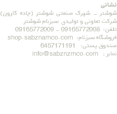 نشانی شوشتر - شهرک صنعتی شوشتر (جاده کارون) شرکت تعاونی و تولیدی سبزنام شوشتر تلفن: 09165772008 - 09165772009 فروشگاه سبزنام: shop.sabznamco.com صندوق پستی: 6457171191 نمابر : info@sabznzmco.com 