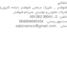 نشانی شوشتر - شهرک صنعتی شوشتر (جاده کارون) شرکت تعاونی و تولیدی سبزنام شوشتر تلفن: 5-36041 061362 صندوق پستی: 664864646164 نمابر : sabznamco@gmail.com 