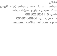 نشانی شوشتر - شهرک صنعتی شوشتر (جاده کارون) شرکت تعاونی و تولیدی سبزنام شوشتر تلفن: 5-36041 061362 صندوق پستی: 664864646164 نمابر : sabznamco@gmail.com 