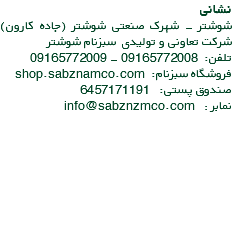 نشانی شوشتر - شهرک صنعتی شوشتر (جاده کارون) شرکت تعاونی و تولیدی سبزنام شوشتر تلفن: 09165772008 - 09165772009 فروشگاه سبزنام: shop.sabznamco.com صندوق پستی: 6457171191 نمابر : info@sabznzmco.com 