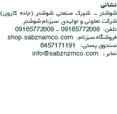 نشانی شوشتر - شهرک صنعتی شوشتر (جاده کارون) شرکت تعاونی و تولیدی سبزنام شوشتر تلفن: 09165772008 - 09165772009 فروشگاه سبزنام: shop.sabznamco.com صندوق پستی: 6457171191 نمابر : info@sabznzmco.com 